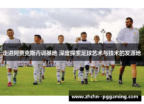 走进阿贾克斯青训基地 深度探索足球艺术与技术的发源地