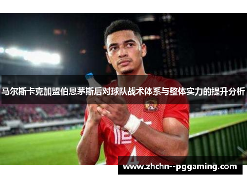 马尔斯卡克加盟伯恩茅斯后对球队战术体系与整体实力的提升分析 马尔斯卡克加盟伯恩茅斯后对球队战术体系与整体实力的提升分析