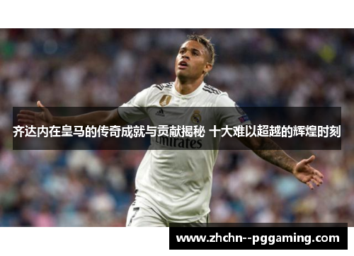 齐达内在皇马的传奇成就与贡献揭秘 十大难以超越的辉煌时刻 齐达内在皇马的传奇成就与贡献揭秘 十大难以超越的辉煌时刻