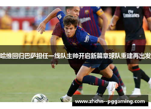 哈维回归巴萨担任一线队主帅开启新篇章球队重建再出发 哈维回归巴萨担任一线队主帅开启新篇章球队重建再出发