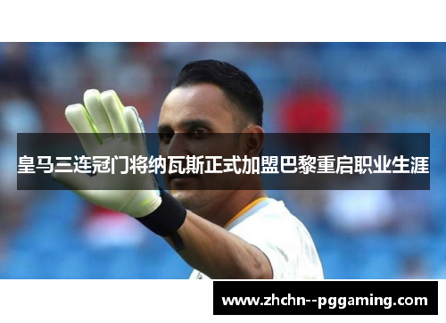 皇马三连冠门将纳瓦斯正式加盟巴黎重启职业生涯
