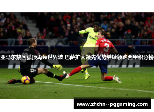 亚马尔禁区弧顶再轰世界波 巴萨扩大领先优势继续领跑西甲积分榜 亚马尔禁区弧顶再轰世界波 巴萨扩大领先优势继续领跑西甲积分榜