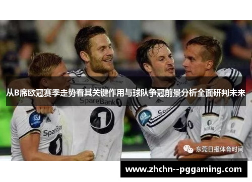 从B席欧冠赛季走势看其关键作用与球队争冠前景分析全面研判未来 从B席欧冠赛季走势看其关键作用与球队争冠前景分析全面研判未来