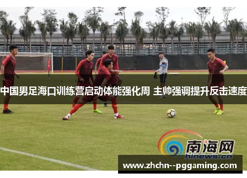 中国男足海口训练营启动体能强化周 主帅强调提升反击速度
