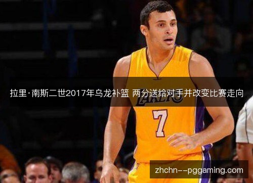拉里·南斯二世2017年乌龙补篮 两分送给对手并改变比赛走向